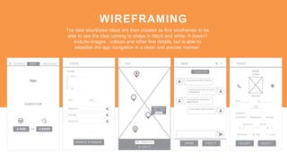 WIREFRAMING
The best shortlisted ideas are then created as fine wireframes to be
able to see the idea coming to shape in black and white. It doesn’t
include images , colours and other fine details, but is able to
establish the app navigation in a clean and precise manner.
 