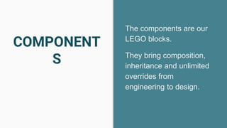 COMPONENT
S
The components are our
LEGO blocks.
They bring composition,
inheritance and unlimited
overrides from
engineering to design.
 