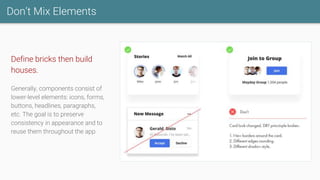 Don’t Mix Elements
Define bricks then build
houses.
Generally, components consist of
lower-level elements: icons, forms,
buttons, headlines, paragraphs,
etc. The goal is to preserve
consistency in appearance and to
reuse them throughout the app.
 