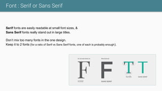 Font : Serif or Sans Serif
Serif fonts are easily readable at small font sizes, &
Sans Serif fonts really stand out in large titles.
Don’t mix too many fonts in the one design.
Keep it to 2 fonts (for a ratio of Serif vs Sans Serif fonts, one of each is probably enough).
 