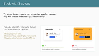 Stick with 3 colors
Try to use 3 main colors at max to maintain a perfect balance.
Play with shades and tones if you need diversity.
Follow the 60% / 30% / 10% rule for the best
color scheme balance. Try to use :
60% as your primary color,
30% as secondary, supporting the main one, and
10% as the color of attention, used for CTA, etc.
 