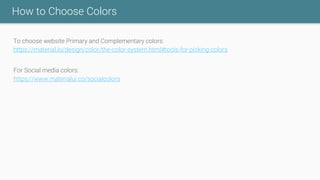 How to Choose Colors
To choose website Primary and Complementary colors:
https://material.io/design/color/the-color-system.html#tools-for-picking-colors
For Social media colors:
https://www.materialui.co/socialcolors
 