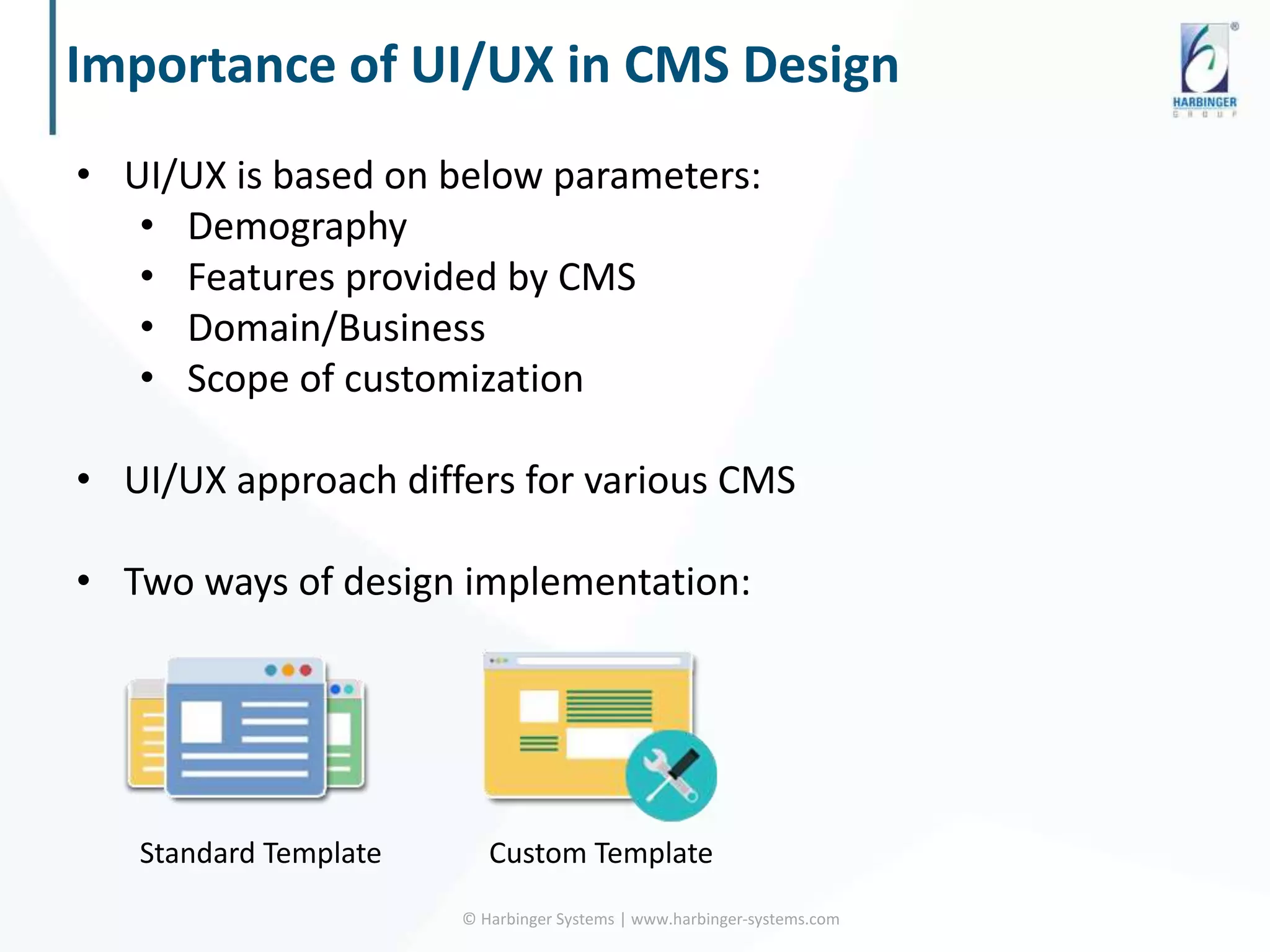 Importance of UI/UX in CMS Design
© Harbinger Systems | www.harbinger-systems.com
• UI/UX is based on below parameters:
• Demography
• Features provided by CMS
• Domain/Business
• Scope of customization
• UI/UX approach differs for various CMS
• Two ways of design implementation:
Standard Template Custom Template
 