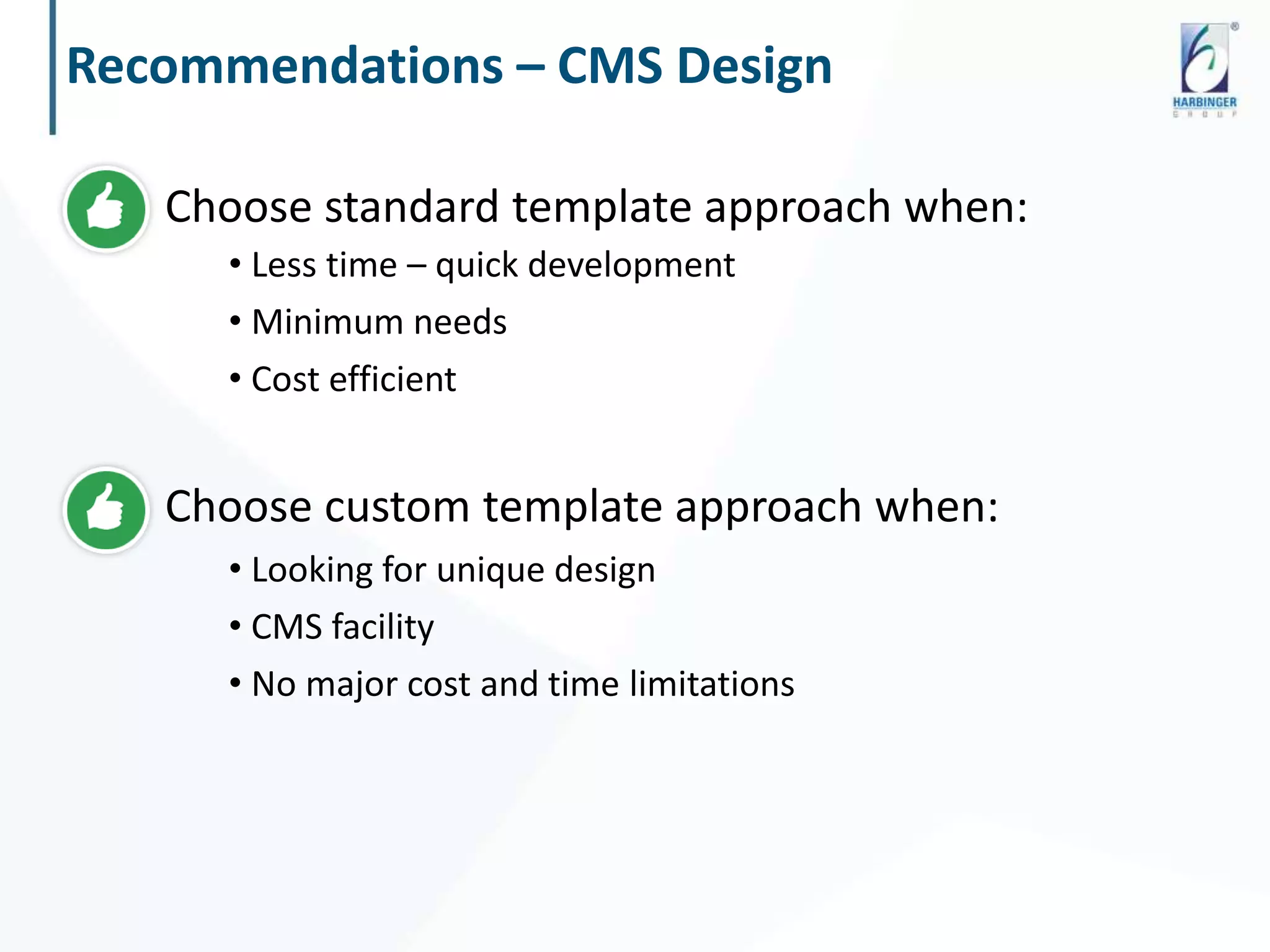 Recommendations – CMS Design
Choose standard template approach when:
• Less time – quick development
• Minimum needs
• Cost efficient
Choose custom template approach when:
• Looking for unique design
• CMS facility
• No major cost and time limitations
 