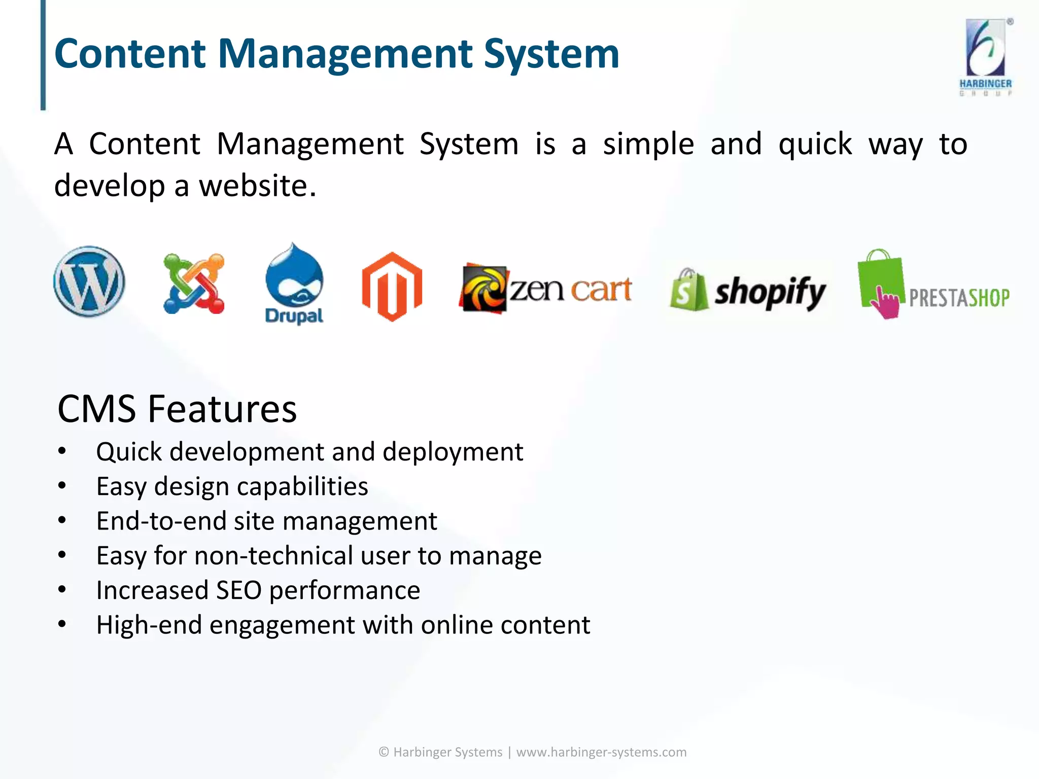 Content Management System
A Content Management System is a simple and quick way to
develop a website.
© Harbinger Systems | www.harbinger-systems.com
CMS Features
• Quick development and deployment
• Easy design capabilities
• End-to-end site management
• Easy for non-technical user to manage
• Increased SEO performance
• High-end engagement with online content
 