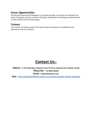 Career Opportunities
The demand for good UI/UX Designers is increasing everyday. Companies are looking for full-
stack UX designers who can create the UX Design, Develop the Visual Design and also build the
UI with relevant front-end technologies.
Trainers
Your trainers are industry experts with over 18 years of experience in building the user
experiences and user interfaces.
Contact Us:-
Address: - E-252, Phase-8B, Prosperity Tower 7th Floor, Industrial Area, Mohali, Punjab
Phone No: - +91-98555-85853
Email: - hr@nardiainfotech.com
Visit: - http://nardiainfotech.com/ui-ux-courses-graphic-design-training/
 