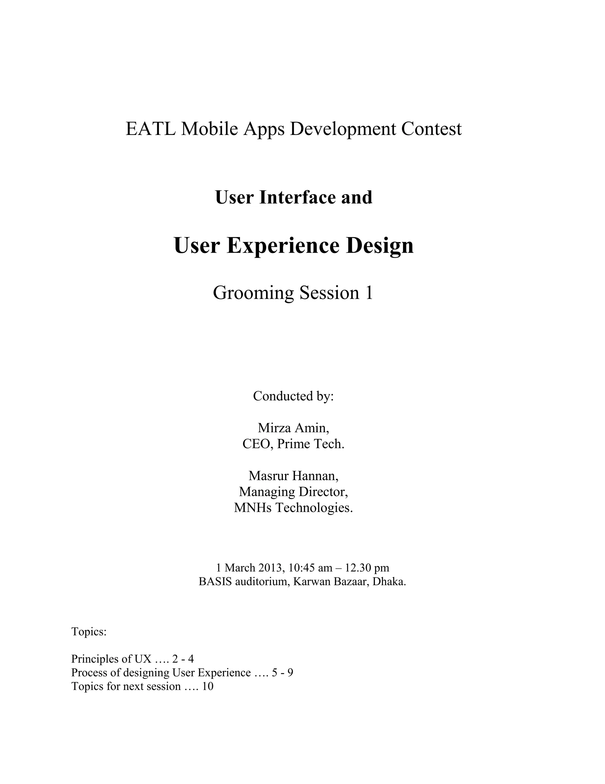 EATL Mobile Apps Development Contest


                             User Interface and

                    User Experience Design
                            Grooming Session 1




                                    Conducted by:

                                    Mirza Amin,
                                  CEO, Prime Tech.

                                 Masrur Hannan,
                                Managing Director,
                                MNHs Technologies.



                           1 March 2013, 10:45 am – 12.30 pm
                         BASIS auditorium, Karwan Bazaar, Dhaka.



Topics:

Principles of UX …. 2 - 4
Process of designing User Experience …. 5 - 9
Topics for next session …. 10
 