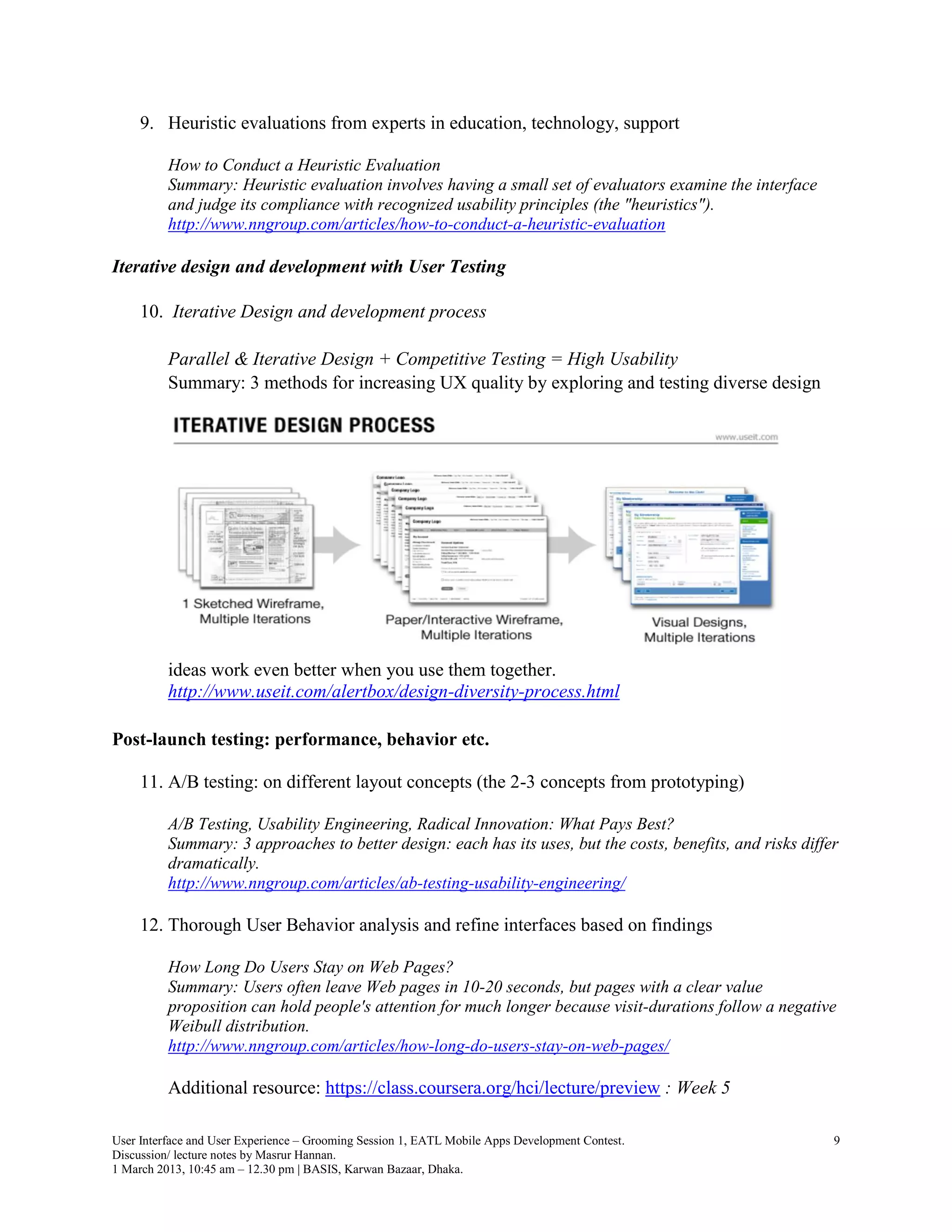 9. Heuristic evaluations from experts in education, technology, support

          How to Conduct a Heuristic Evaluation
          Summary: Heuristic evaluation involves having a small set of evaluators examine the interface
          and judge its compliance with recognized usability principles (the "heuristics").
          http://www.nngroup.com/articles/how-to-conduct-a-heuristic-evaluation

Iterative design and development with User Testing

     10. Iterative Design and development process

          Parallel & Iterative Design + Competitive Testing = High Usability
          Summary: 3 methods for increasing UX quality by exploring and testing diverse design




          ideas work even better when you use them together.
          http://www.useit.com/alertbox/design-diversity-process.html

Post-launch testing: performance, behavior etc.

     11. A/B testing: on different layout concepts (the 2-3 concepts from prototyping)

          A/B Testing, Usability Engineering, Radical Innovation: What Pays Best?
          Summary: 3 approaches to better design: each has its uses, but the costs, benefits, and risks differ
          dramatically.
          http://www.nngroup.com/articles/ab-testing-usability-engineering/

     12. Thorough User Behavior analysis and refine interfaces based on findings

          How Long Do Users Stay on Web Pages?
          Summary: Users often leave Web pages in 10-20 seconds, but pages with a clear value
          proposition can hold people's attention for much longer because visit-durations follow a negative
          Weibull distribution.
          http://www.nngroup.com/articles/how-long-do-users-stay-on-web-pages/

          Additional resource: https://class.coursera.org/hci/lecture/preview : Week 5

User Interface and User Experience – Grooming Session 1, EATL Mobile Apps Development Contest.               9
Discussion/ lecture notes by Masrur Hannan.
1 March 2013, 10:45 am – 12.30 pm | BASIS, Karwan Bazaar, Dhaka.
 