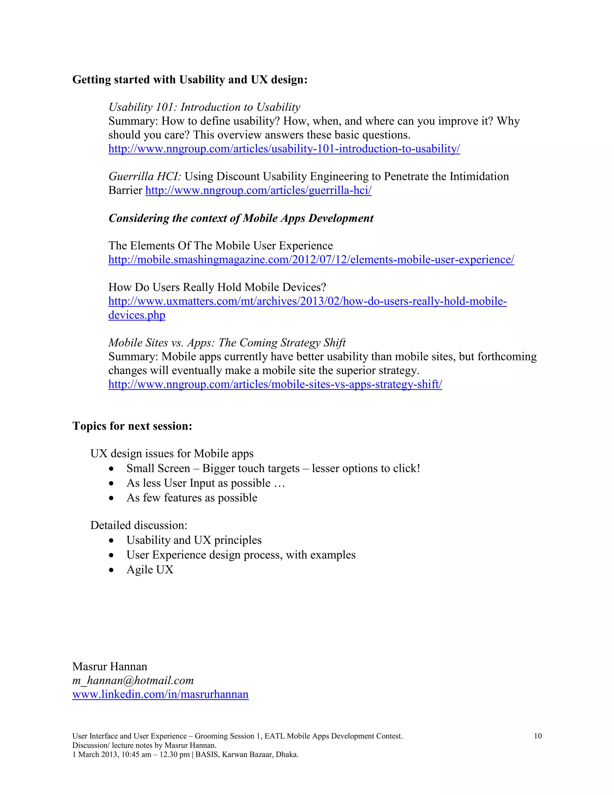 Getting started with Usability and UX design:

          Usability 101: Introduction to Usability
          Summary: How to define usability? How, when, and where can you improve it? Why
          should you care? This overview answers these basic questions.
          http://www.nngroup.com/articles/usability-101-introduction-to-usability/

          Guerrilla HCI: Using Discount Usability Engineering to Penetrate the Intimidation
          Barrier http://www.nngroup.com/articles/guerrilla-hci/

          Considering the context of Mobile Apps Development

          The Elements Of The Mobile User Experience
          http://mobile.smashingmagazine.com/2012/07/12/elements-mobile-user-experience/

          How Do Users Really Hold Mobile Devices?
          http://www.uxmatters.com/mt/archives/2013/02/how-do-users-really-hold-mobile-
          devices.php

          Mobile Sites vs. Apps: The Coming Strategy Shift
          Summary: Mobile apps currently have better usability than mobile sites, but forthcoming
          changes will eventually make a mobile site the superior strategy.
          http://www.nngroup.com/articles/mobile-sites-vs-apps-strategy-shift/


Topics for next session:

     UX design issues for Mobile apps
        Small Screen – Bigger touch targets – lesser options to click!
        As less User Input as possible …
        As few features as possible

     Detailed discussion:
         Usability and UX principles
         User Experience design process, with examples
         Agile UX




Masrur Hannan
m_hannan@hotmail.com
www.linkedin.com/in/masrurhannan


User Interface and User Experience – Grooming Session 1, EATL Mobile Apps Development Contest.   10
Discussion/ lecture notes by Masrur Hannan.
1 March 2013, 10:45 am – 12.30 pm | BASIS, Karwan Bazaar, Dhaka.
 