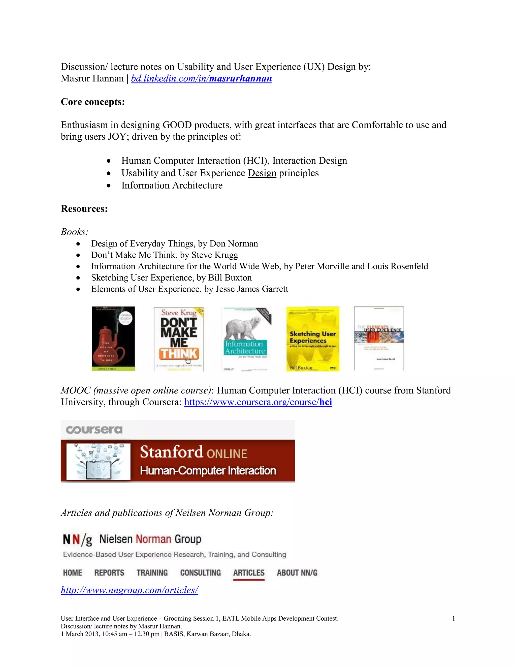 Discussion/ lecture notes on Usability and User Experience (UX) Design by:
Masrur Hannan | bd.linkedin.com/in/masrurhannan

Core concepts:

Enthusiasm in designing GOOD products, with great interfaces that are Comfortable to use and
bring users JOY; driven by the principles of:

                   Human Computer Interaction (HCI), Interaction Design
                   Usability and User Experience Design principles
                   Information Architecture

Resources:

Books:
         Design of Everyday Things, by Don Norman
         Don’t Make Me Think, by Steve Krugg
         Information Architecture for the World Wide Web, by Peter Morville and Louis Rosenfeld
         Sketching User Experience, by Bill Buxton
         Elements of User Experience, by Jesse James Garrett




MOOC (massive open online course): Human Computer Interaction (HCI) course from Stanford
University, through Coursera: https://www.coursera.org/course/hci




Articles and publications of Neilsen Norman Group:




http://www.nngroup.com/articles/

User Interface and User Experience – Grooming Session 1, EATL Mobile Apps Development Contest.     1
Discussion/ lecture notes by Masrur Hannan.
1 March 2013, 10:45 am – 12.30 pm | BASIS, Karwan Bazaar, Dhaka.
 