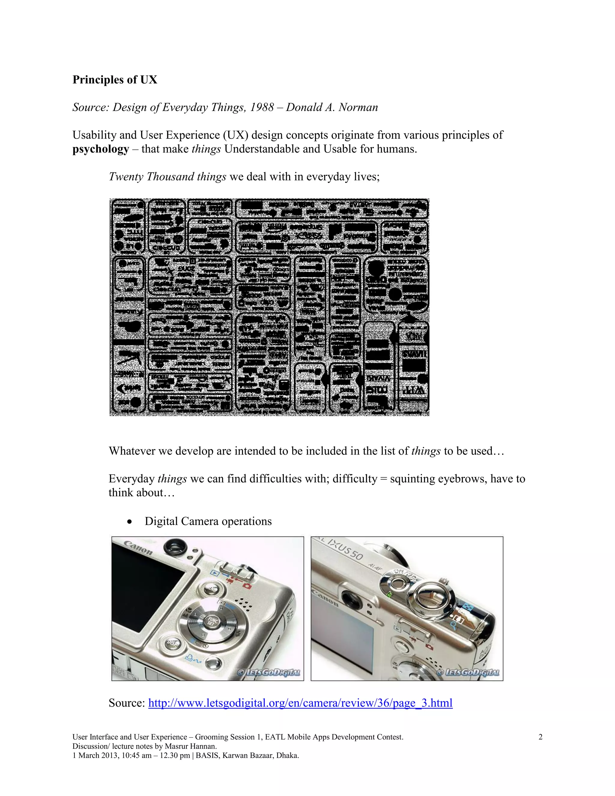 Principles of UX

Source: Design of Everyday Things, 1988 – Donald A. Norman

Usability and User Experience (UX) design concepts originate from various principles of
psychology – that make things Understandable and Usable for humans.

          Twenty Thousand things we deal with in everyday lives;




          Whatever we develop are intended to be included in the list of things to be used…

          Everyday things we can find difficulties with; difficulty = squinting eyebrows, have to
          think about…

                   Digital Camera operations




          Source: http://www.letsgodigital.org/en/camera/review/36/page_3.html

User Interface and User Experience – Grooming Session 1, EATL Mobile Apps Development Contest.      2
Discussion/ lecture notes by Masrur Hannan.
1 March 2013, 10:45 am – 12.30 pm | BASIS, Karwan Bazaar, Dhaka.
 