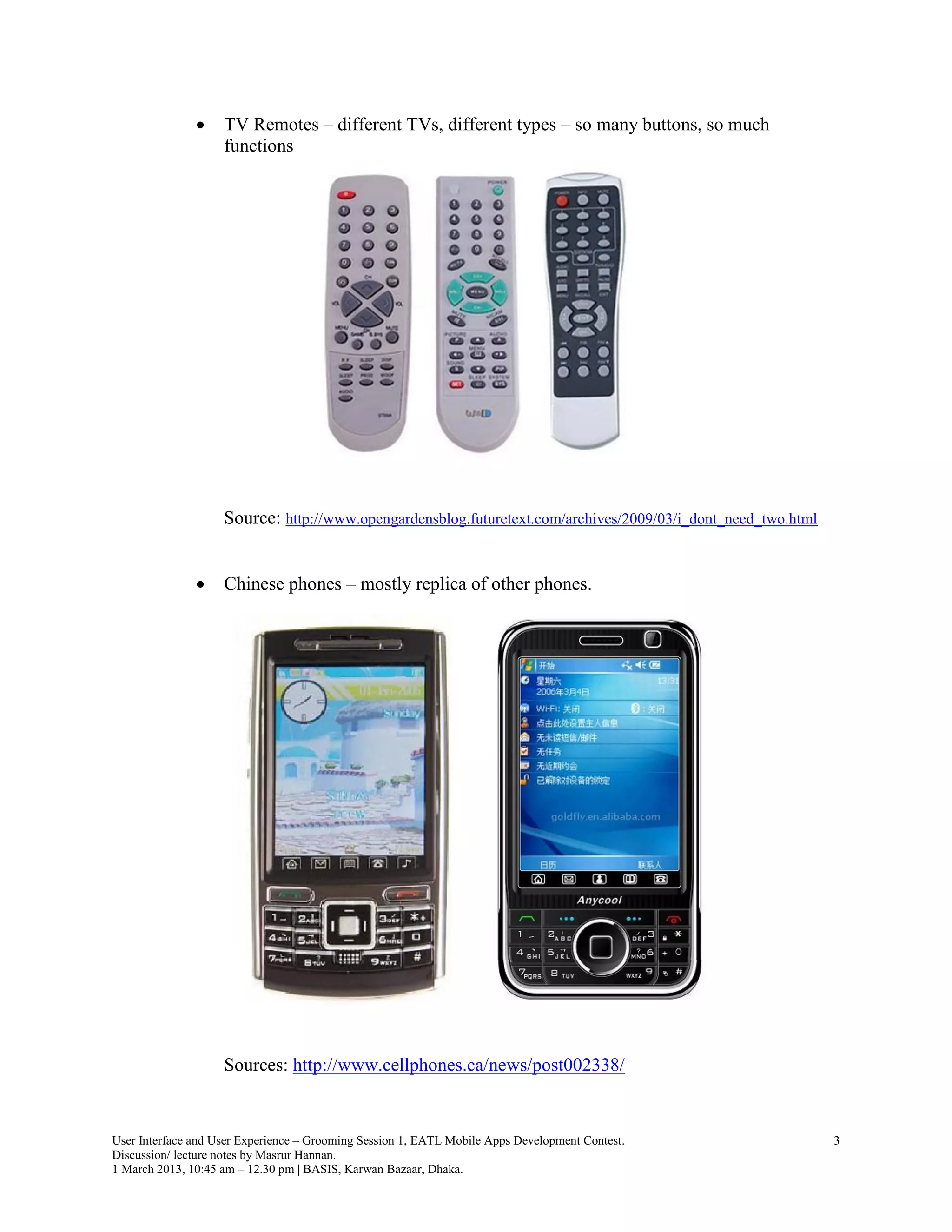     TV Remotes – different TVs, different types – so many buttons, so much
                    functions




                    Source: http://www.opengardensblog.futuretext.com/archives/2009/03/i_dont_need_two.html


                   Chinese phones – mostly replica of other phones.




                    Sources: http://www.cellphones.ca/news/post002338/


User Interface and User Experience – Grooming Session 1, EATL Mobile Apps Development Contest.                3
Discussion/ lecture notes by Masrur Hannan.
1 March 2013, 10:45 am – 12.30 pm | BASIS, Karwan Bazaar, Dhaka.
 