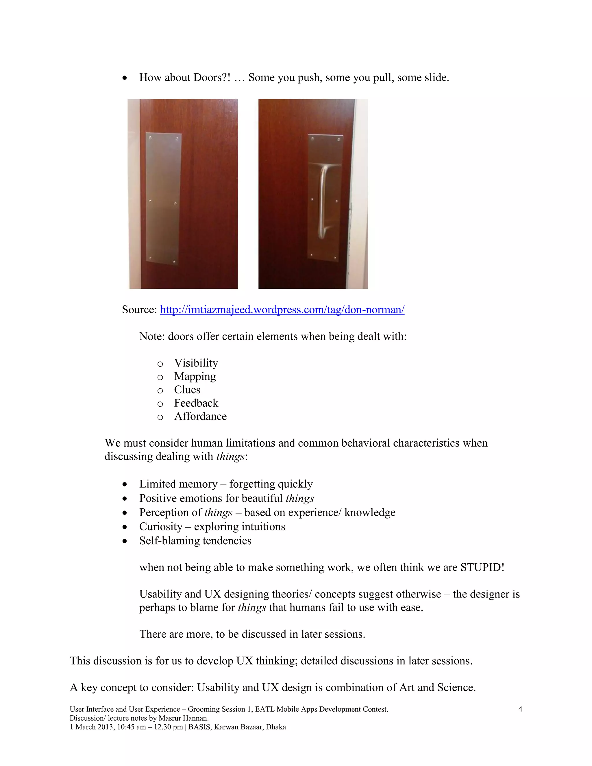     How about Doors?! … Some you push, some you pull, some slide.




               Source: http://imtiazmajeed.wordpress.com/tag/don-norman/

                    Note: doors offer certain elements when being dealt with:

                         o    Visibility
                         o    Mapping
                         o    Clues
                         o    Feedback
                         o    Affordance

          We must consider human limitations and common behavioral characteristics when
          discussing dealing with things:

                   Limited memory – forgetting quickly
                   Positive emotions for beautiful things
                   Perception of things – based on experience/ knowledge
                   Curiosity – exploring intuitions
                   Self-blaming tendencies

                    when not being able to make something work, we often think we are STUPID!

                    Usability and UX designing theories/ concepts suggest otherwise – the designer is
                    perhaps to blame for things that humans fail to use with ease.

                    There are more, to be discussed in later sessions.

This discussion is for us to develop UX thinking; detailed discussions in later sessions.

A key concept to consider: Usability and UX design is combination of Art and Science.
User Interface and User Experience – Grooming Session 1, EATL Mobile Apps Development Contest.      4
Discussion/ lecture notes by Masrur Hannan.
1 March 2013, 10:45 am – 12.30 pm | BASIS, Karwan Bazaar, Dhaka.
 