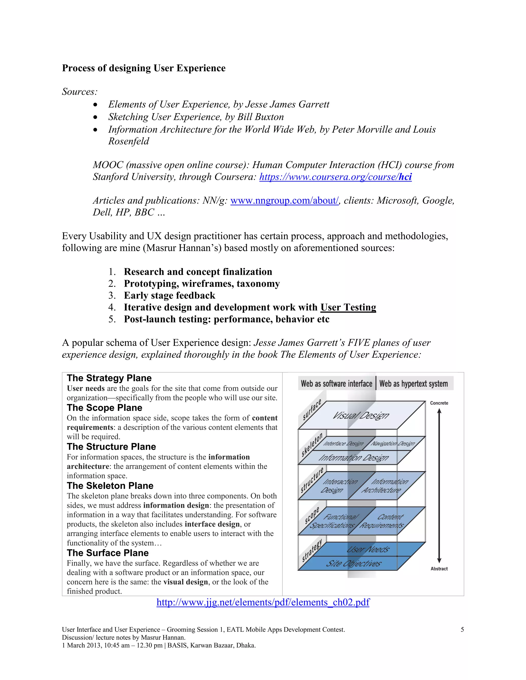 Process of designing User Experience

Sources:
              Elements of User Experience, by Jesse James Garrett
              Sketching User Experience, by Bill Buxton
              Information Architecture for the World Wide Web, by Peter Morville and Louis
               Rosenfeld

          MOOC (massive open online course): Human Computer Interaction (HCI) course from
          Stanford University, through Coursera: https://www.coursera.org/course/hci

          Articles and publications: NN/g: www.nngroup.com/about/, clients: Microsoft, Google,
          Dell, HP, BBC …

Every Usability and UX design practitioner has certain process, approach and methodologies,
following are mine (Masrur Hannan’s) based mostly on aforementioned sources:

               1.   Research and concept finalization
               2.   Prototyping, wireframes, taxonomy
               3.   Early stage feedback
               4.   Iterative design and development work with User Testing
               5.   Post-launch testing: performance, behavior etc

A popular schema of User Experience design: Jesse James Garrett’s FIVE planes of user
experience design, explained thoroughly in the book The Elements of User Experience:

 The Strategy Plane
 User needs are the goals for the site that come from outside our
 organization—specifically from the people who will use our site.
 The Scope Plane
 On the information space side, scope takes the form of content
 requirements: a description of the various content elements that
 will be required.
 The Structure Plane
 For information spaces, the structure is the information
 architecture: the arrangement of content elements within the
 information space.
 The Skeleton Plane
 The skeleton plane breaks down into three components. On both
 sides, we must address information design: the presentation of
 information in a way that facilitates understanding. For software
 products, the skeleton also includes interface design, or
 arranging interface elements to enable users to interact with the
 functionality of the system…
 The Surface Plane
 Finally, we have the surface. Regardless of whether we are
 dealing with a software product or an information space, our
 concern here is the same: the visual design, or the look of the
 finished product.
                               http://www.jjg.net/elements/pdf/elements_ch02.pdf

User Interface and User Experience – Grooming Session 1, EATL Mobile Apps Development Contest.   5
Discussion/ lecture notes by Masrur Hannan.
1 March 2013, 10:45 am – 12.30 pm | BASIS, Karwan Bazaar, Dhaka.
 