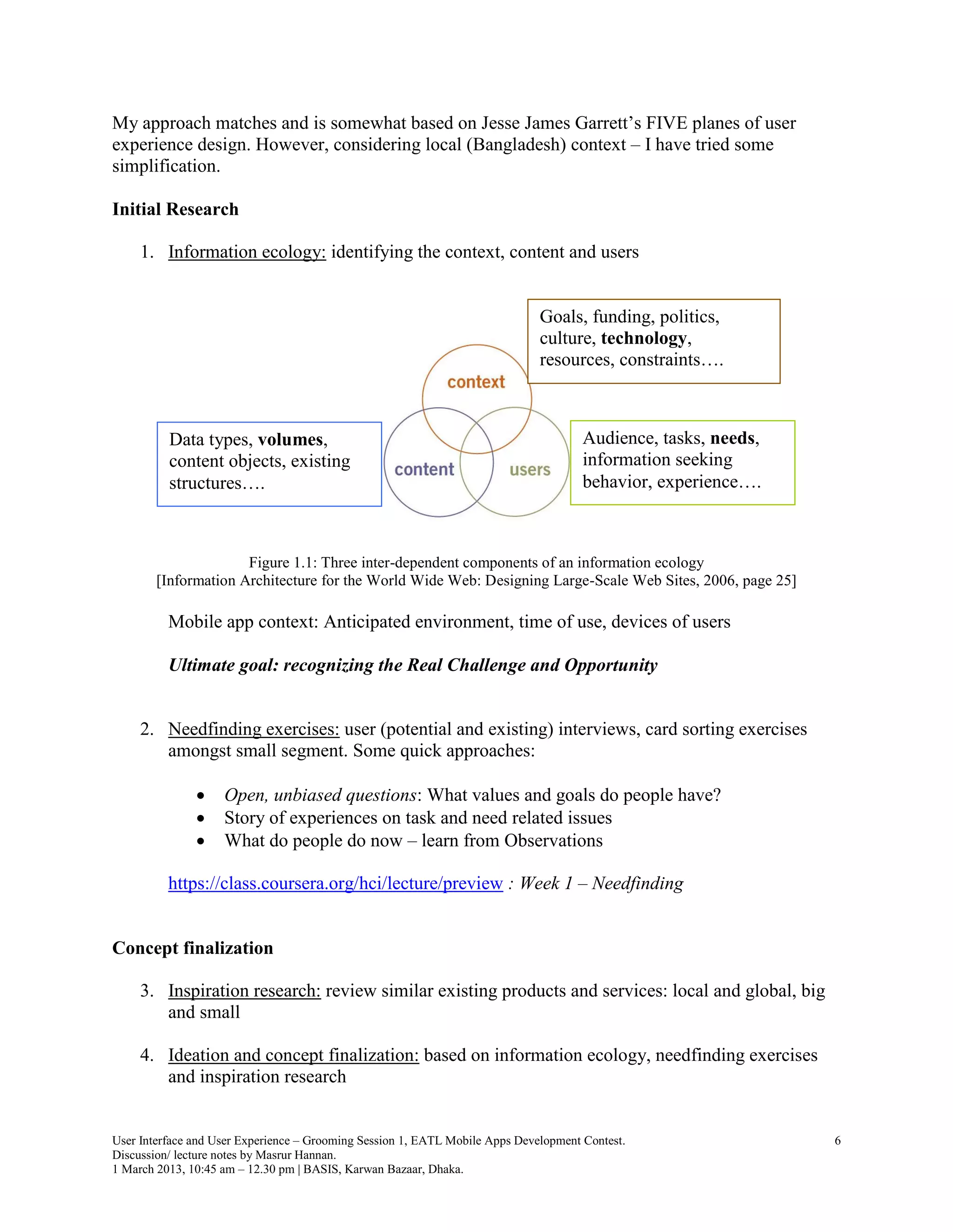My approach matches and is somewhat based on Jesse James Garrett’s FIVE planes of user
experience design. However, considering local (Bangladesh) context – I have tried some
simplification.

Initial Research

     1. Information ecology: identifying the context, content and users


                                                                              Goals, funding, politics,
                                                                              culture, technology,
                                                                              resources, constraints….



          Data types, volumes,                                                        Audience, tasks, needs,
          content objects, existing                                                   information seeking
          structures….                                                                behavior, experience….



                      Figure 1.1: Three inter-dependent components of an information ecology
        [Information Architecture for the World Wide Web: Designing Large-Scale Web Sites, 2006, page 25]

          Mobile app context: Anticipated environment, time of use, devices of users

          Ultimate goal: recognizing the Real Challenge and Opportunity


     2. Needfinding exercises: user (potential and existing) interviews, card sorting exercises
        amongst small segment. Some quick approaches:

                   Open, unbiased questions: What values and goals do people have?
                   Story of experiences on task and need related issues
                   What do people do now – learn from Observations

          https://class.coursera.org/hci/lecture/preview : Week 1 – Needfinding


Concept finalization

     3. Inspiration research: review similar existing products and services: local and global, big
        and small

     4. Ideation and concept finalization: based on information ecology, needfinding exercises
        and inspiration research


User Interface and User Experience – Grooming Session 1, EATL Mobile Apps Development Contest.                  6
Discussion/ lecture notes by Masrur Hannan.
1 March 2013, 10:45 am – 12.30 pm | BASIS, Karwan Bazaar, Dhaka.
 