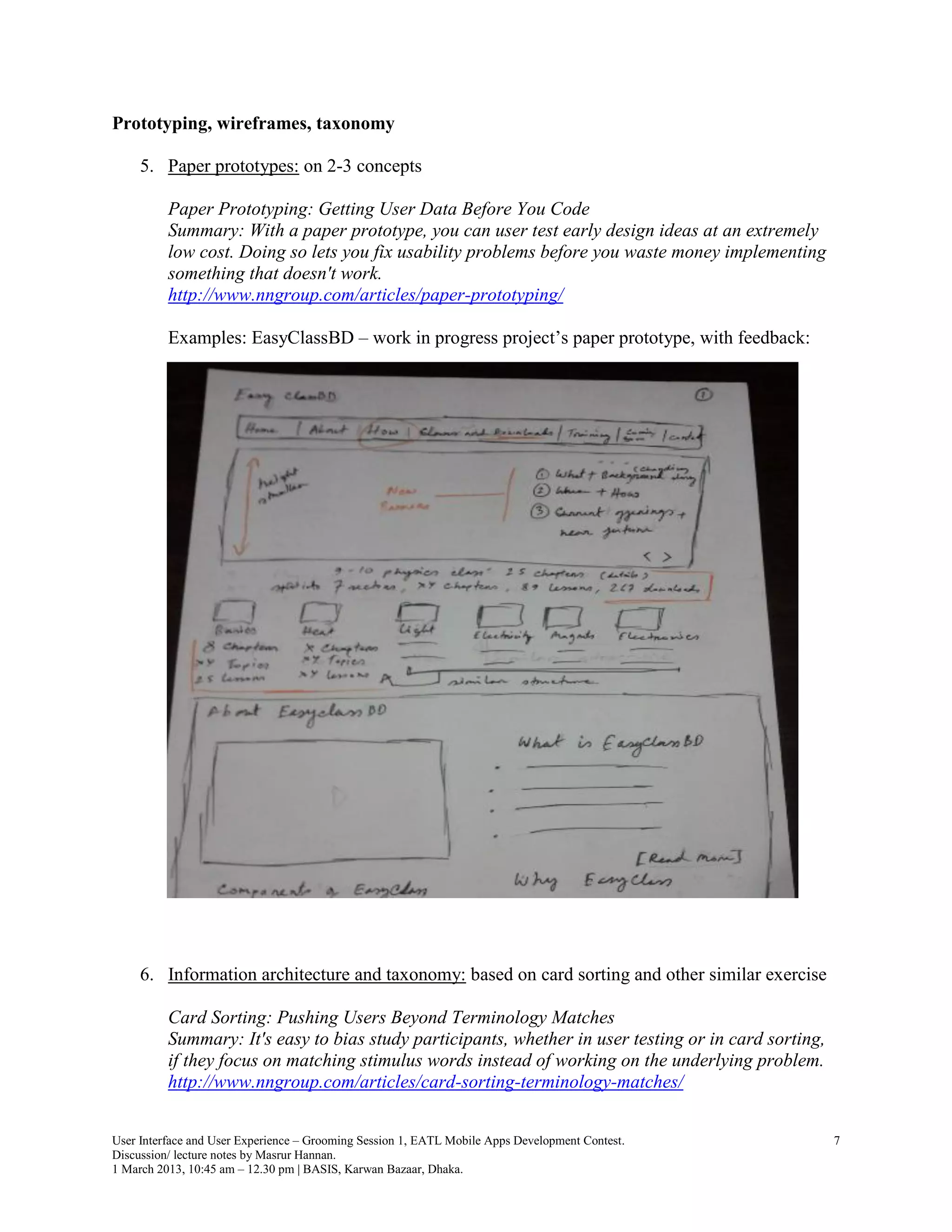 Prototyping, wireframes, taxonomy

     5. Paper prototypes: on 2-3 concepts

          Paper Prototyping: Getting User Data Before You Code
          Summary: With a paper prototype, you can user test early design ideas at an extremely
          low cost. Doing so lets you fix usability problems before you waste money implementing
          something that doesn't work.
          http://www.nngroup.com/articles/paper-prototyping/

          Examples: EasyClassBD – work in progress project’s paper prototype, with feedback:




     6. Information architecture and taxonomy: based on card sorting and other similar exercise

          Card Sorting: Pushing Users Beyond Terminology Matches
          Summary: It's easy to bias study participants, whether in user testing or in card sorting,
          if they focus on matching stimulus words instead of working on the underlying problem.
          http://www.nngroup.com/articles/card-sorting-terminology-matches/


User Interface and User Experience – Grooming Session 1, EATL Mobile Apps Development Contest.         7
Discussion/ lecture notes by Masrur Hannan.
1 March 2013, 10:45 am – 12.30 pm | BASIS, Karwan Bazaar, Dhaka.
 