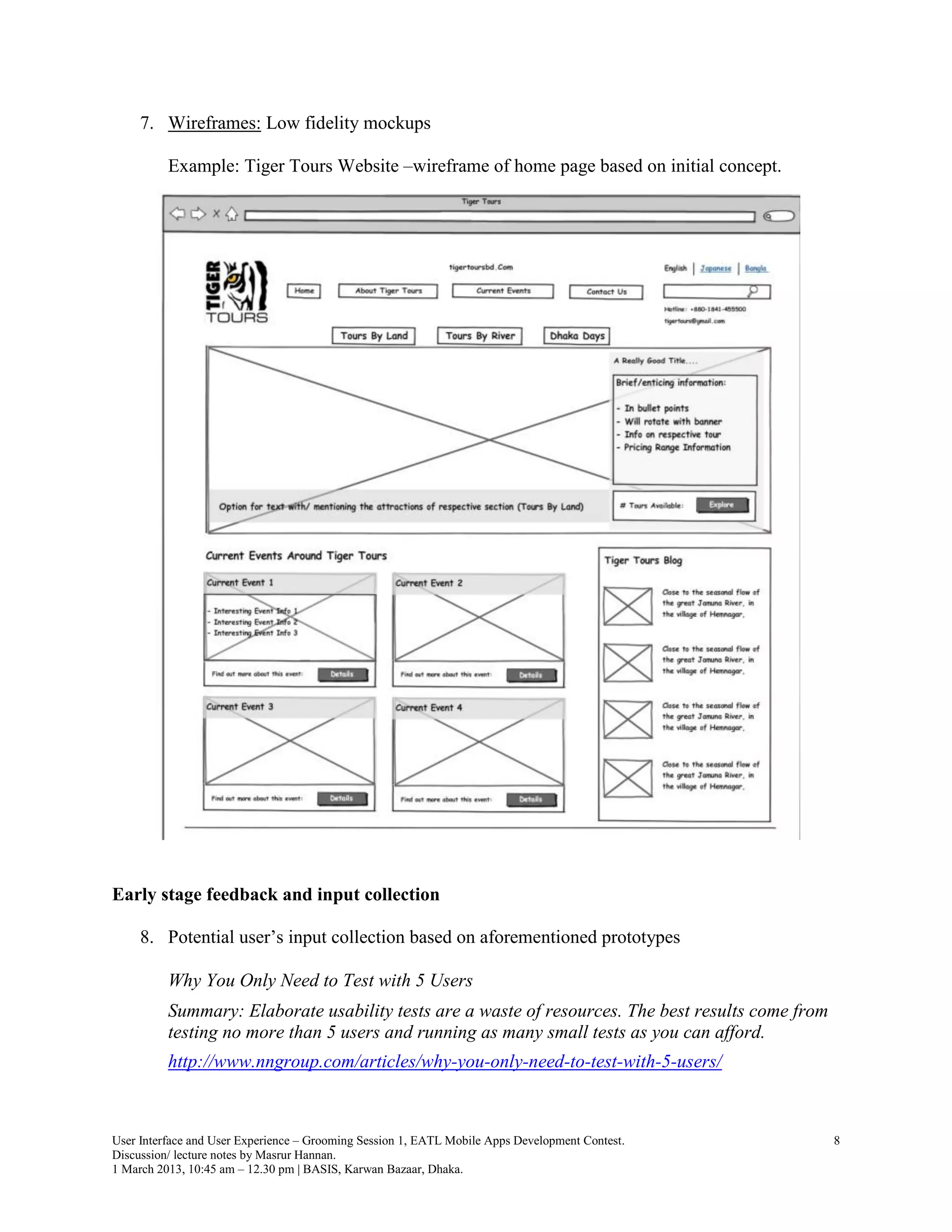 7. Wireframes: Low fidelity mockups

          Example: Tiger Tours Website –wireframe of home page based on initial concept.




Early stage feedback and input collection

     8. Potential user’s input collection based on aforementioned prototypes

          Why You Only Need to Test with 5 Users
          Summary: Elaborate usability tests are a waste of resources. The best results come from
          testing no more than 5 users and running as many small tests as you can afford.
          http://www.nngroup.com/articles/why-you-only-need-to-test-with-5-users/



User Interface and User Experience – Grooming Session 1, EATL Mobile Apps Development Contest.      8
Discussion/ lecture notes by Masrur Hannan.
1 March 2013, 10:45 am – 12.30 pm | BASIS, Karwan Bazaar, Dhaka.
 