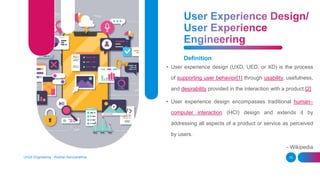 Definition
• User experience design (UXD, UED, or XD) is the process
of supporting user behavior[1] through usability, usefulness,
and desirability provided in the interaction with a product.[2]
• User experience design encompasses traditional human–
computer interaction (HCI) design and extends it by
addressing all aspects of a product or service as perceived
by users.
- Wikipedia
UI/UX Engineering - Roshan Karunarathna 10
 