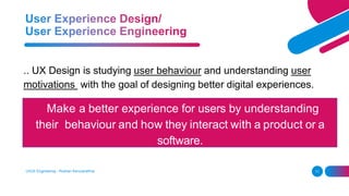 UI/UX Engineering - Roshan Karunarathna 11
.. UX Design is studying user behaviour and understanding user
motivations with the goal of designing better digital experiences.
Make a better experience for users by understanding
their behaviour and how they interact with a product or a
software.
 