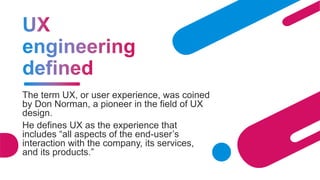 The term UX, or user experience, was coined
by Don Norman, a pioneer in the field of UX
design.
He defines UX as the experience that
includes “all aspects of the end-user’s
interaction with the company, its services,
and its products.”
 