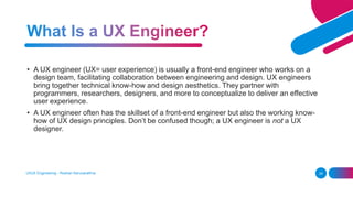 UI/UX Engineering - Roshan Karunarathna 24
• A UX engineer (UX= user experience) is usually a front-end engineer who works on a
design team, facilitating collaboration between engineering and design. UX engineers
bring together technical know-how and design aesthetics. They partner with
programmers, researchers, designers, and more to conceptualize to deliver an effective
user experience.
• A UX engineer often has the skillset of a front-end engineer but also the working know-
how of UX design principles. Don’t be confused though; a UX engineer is not a UX
designer.
 
