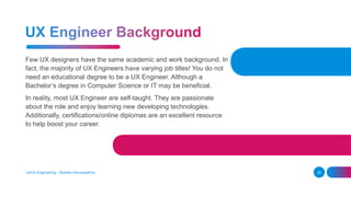 Few UX designers have the same academic and work background. In
fact, the majority of UX Engineers have varying job titles! You do not
need an educational degree to be a UX Engineer. Although a
Bachelor’s degree in Computer Science or IT may be beneficial.
In reality, most UX Engineer are self-taught. They are passionate
about the role and enjoy learning new developing technologies.
Additionally, certifications/online diplomas are an excellent resource
to help boost your career.
UI/UX Engineering - Roshan Karunarathna 30
 