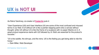 UI/UX Engineering - Roshan Karunarathna 4
As Rahul Varshney, co-creator of Foster.fm puts it:
“User Experience (UX) and User Interface (UI) are some of the most confused and misused
terms in our field. A UI without UX is like a painter slapping paint onto a canvas without
thought; while UX without UI is like the frame of a sculpture with no paper Mache on it. A
great product experience starts with UX followed by UI. Both are essential for the product’s
success.”
“UI is the saddle, the stirrups, and the reins. UX is the feeling you get being able to ride the
horse.”
— Dain Miller, Web Developer
 