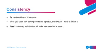 ● Be consistent in you UI elements.
● Once your users start learning how to use a product, they shouldn’t have to relearn it.
● Good consistency and structure will make your users feel at home.
UI/UX Engineering - Roshan Karunarathna 48
 