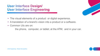 UI/UX Engineering - Roshan Karunarathna 8
• The visual elements of a product or digital experience.
• A translation of a brand’s vision into a product or a software.
• Common UIs are on:
the phone, computer, or tablet; at the ATM; and in your car.
 