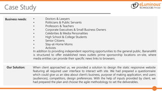 Case Study
Business needs: • Doctors & Lawyers
• Politicians & Public Servants
• Professors & Teachers
• Corporate Executives & Small Business Owners
• Celebrities & Media Personalities
• High School & College Students
• Senior Citizens
• Stay-at-Home Moms
• Activists
Our Solution: When client approached us, we provided a solution to design the static responsive website
featuring all required user interface to interact with site. We had prepared a questionnaire
which could give us an idea about client’s business, purpose of making application, end users
(audiences), competitors, design preferences. With the help of inputs provided by client, we
had prepared the plan and choose the agile methodology to set the deliverables.
In addition to providing independent reporting opportunities to the general public, BananaWit
is structured to offer established news outlets prime sponsorship locations on-site, where
media entities can provide their specific news links to browsers.
 