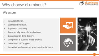 Why choose eLuminous?
• Incredible UI/ UX.
• Well tested Products.
• Top-notch consulting.
• Commercially successful applications.
• Guaranteed on-time delivery.
• Competitor & business model analysis.
• Committed 24/7 support.
• Innovative solutions as per your industry standards.
We assure:
 