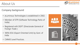 About Us
Company background
• eLuminous Technologies is established in 2002.
• Member of STPI (Software Technology Parks of
India)
• Registered with DGFT (Directorate General of
Foreign Trade )
• 100% EOU (Export Oriented Unit) by Govt. of
India
• CMMI3 Level Practices.
 