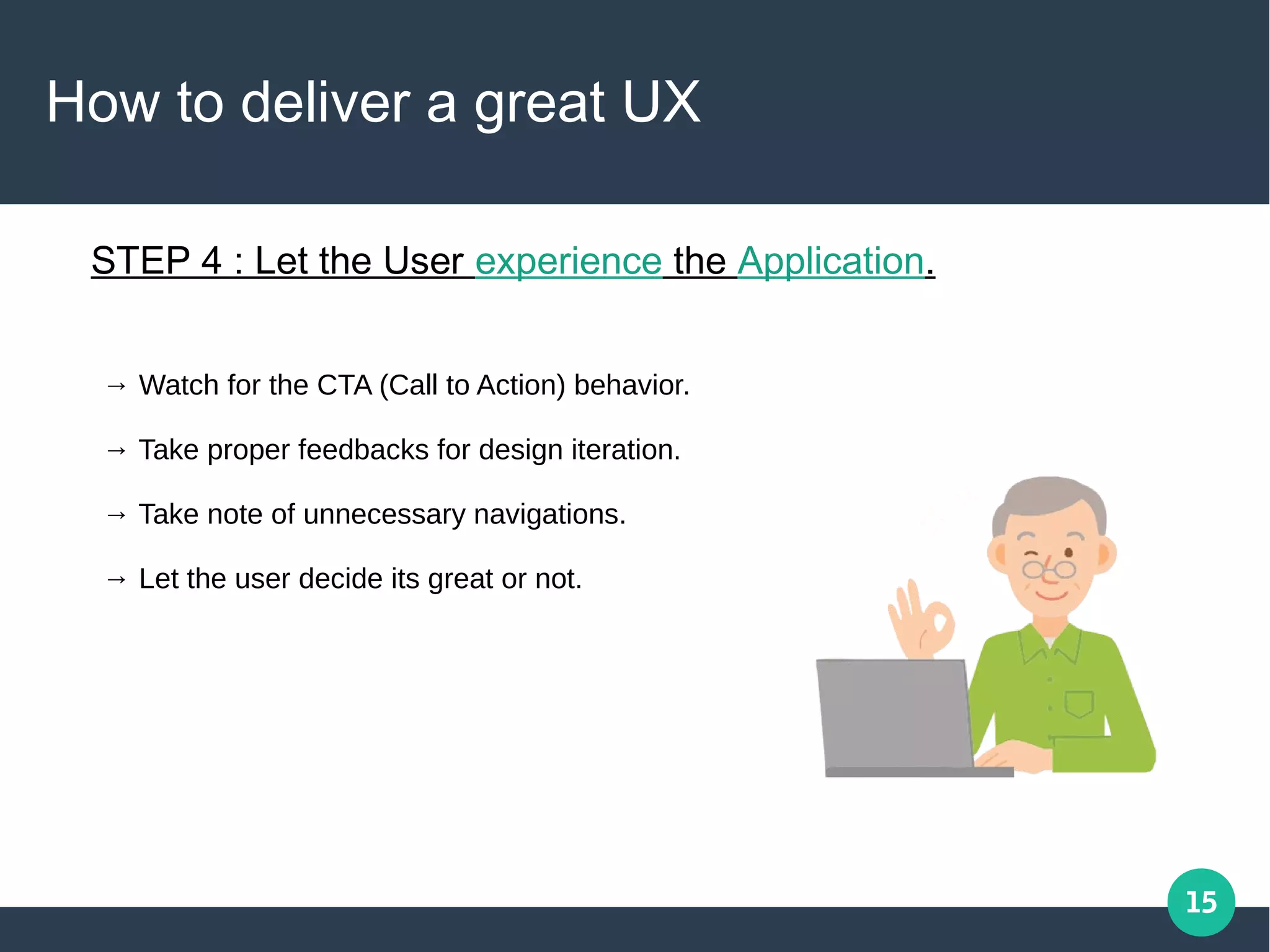15
How to deliver a great UX
STEP 4 : Let the User experience the Application.
→ Watch for the CTA (Call to Action) behavior.
→ Take proper feedbacks for design iteration.
→ Take note of unnecessary navigations.
→ Let the user decide its great or not.
 