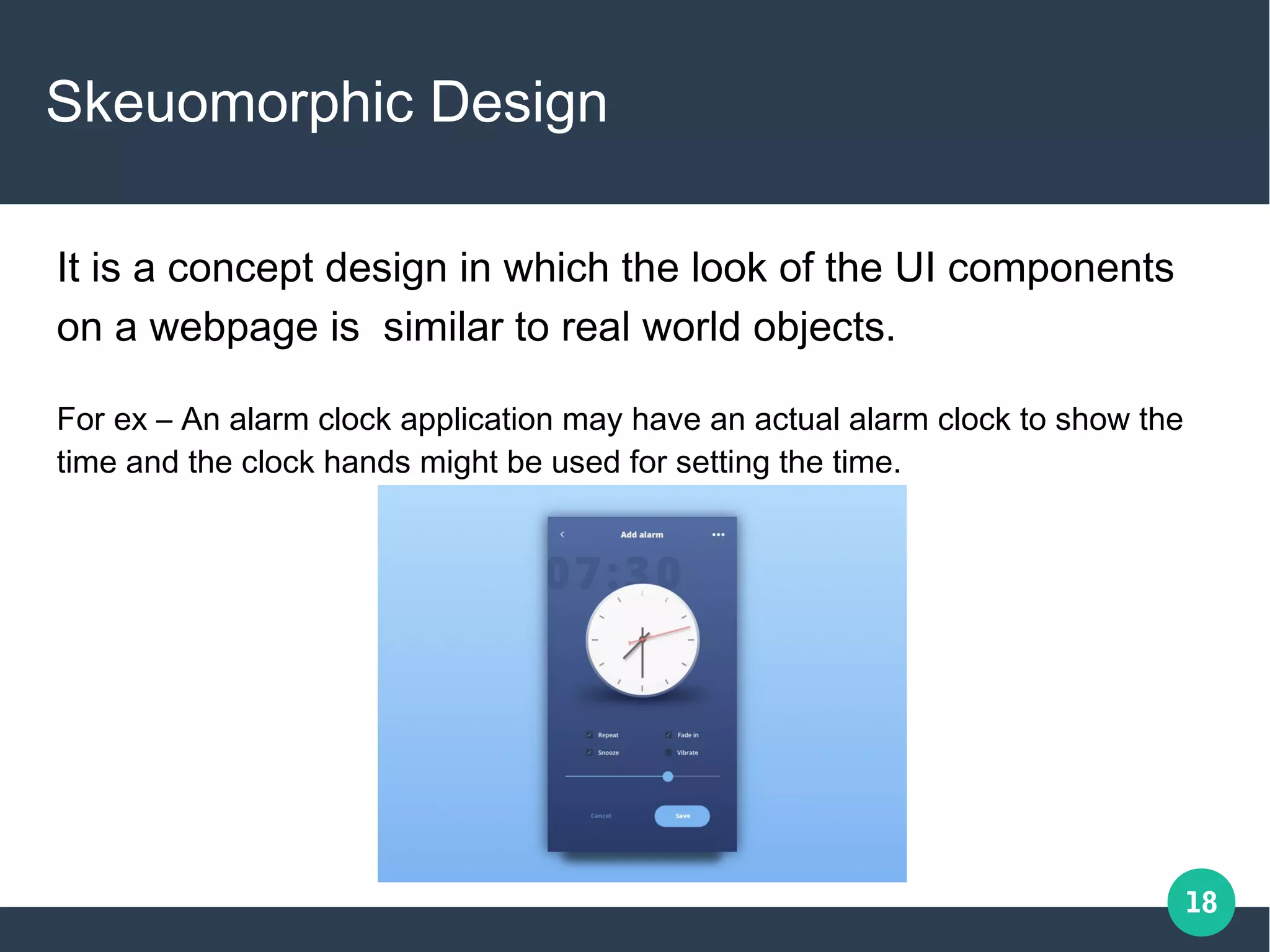 18
Skeuomorphic Design
It is a concept design in which the look of the UI components
on a webpage is similar to real world objects.
For ex – An alarm clock application may have an actual alarm clock to show the
time and the clock hands might be used for setting the time.
 