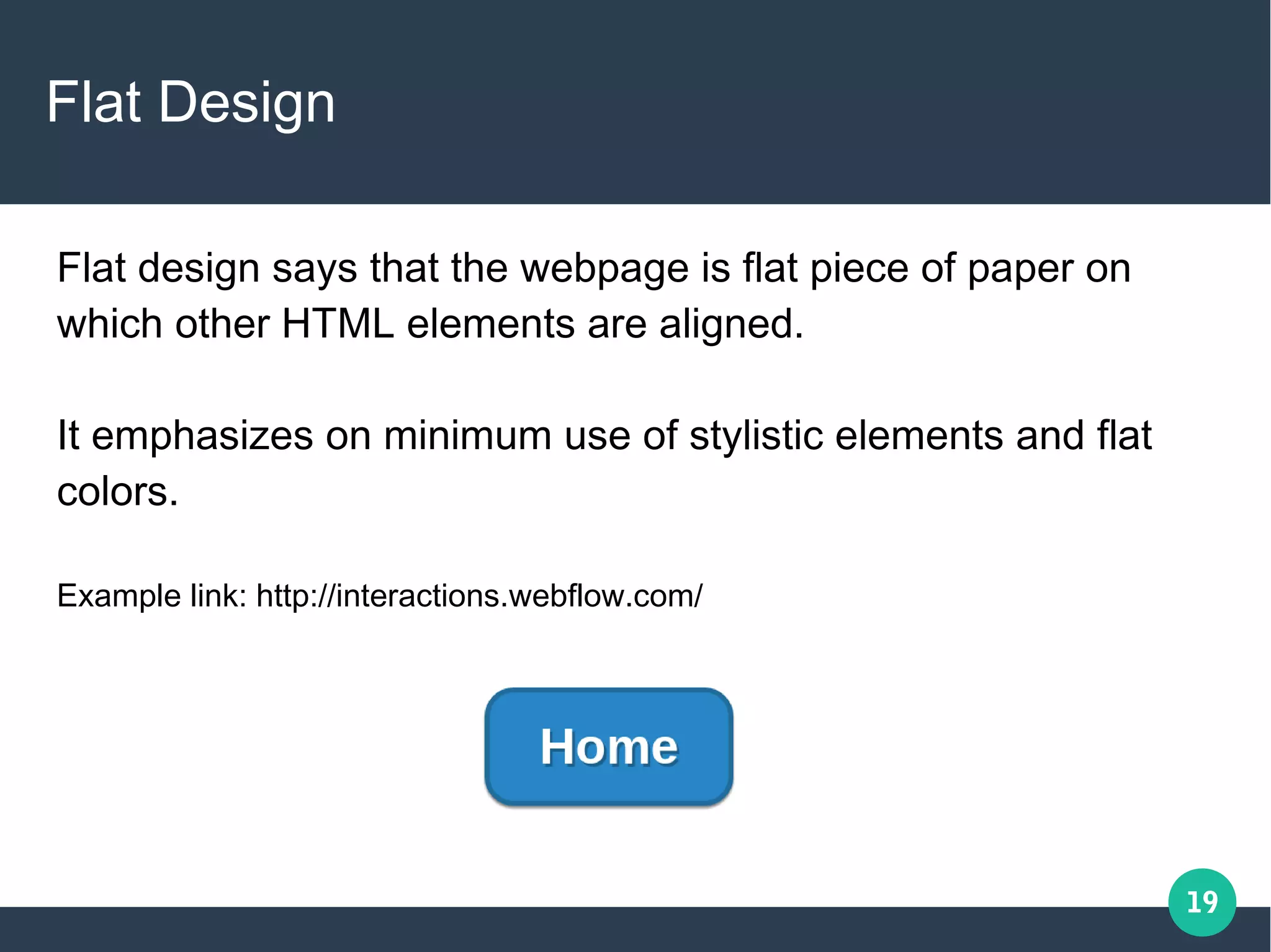 19
Flat Design
Flat design says that the webpage is flat piece of paper on
which other HTML elements are aligned.
It emphasizes on minimum use of stylistic elements and flat
colors.
Example link: http://interactions.webflow.com/
 