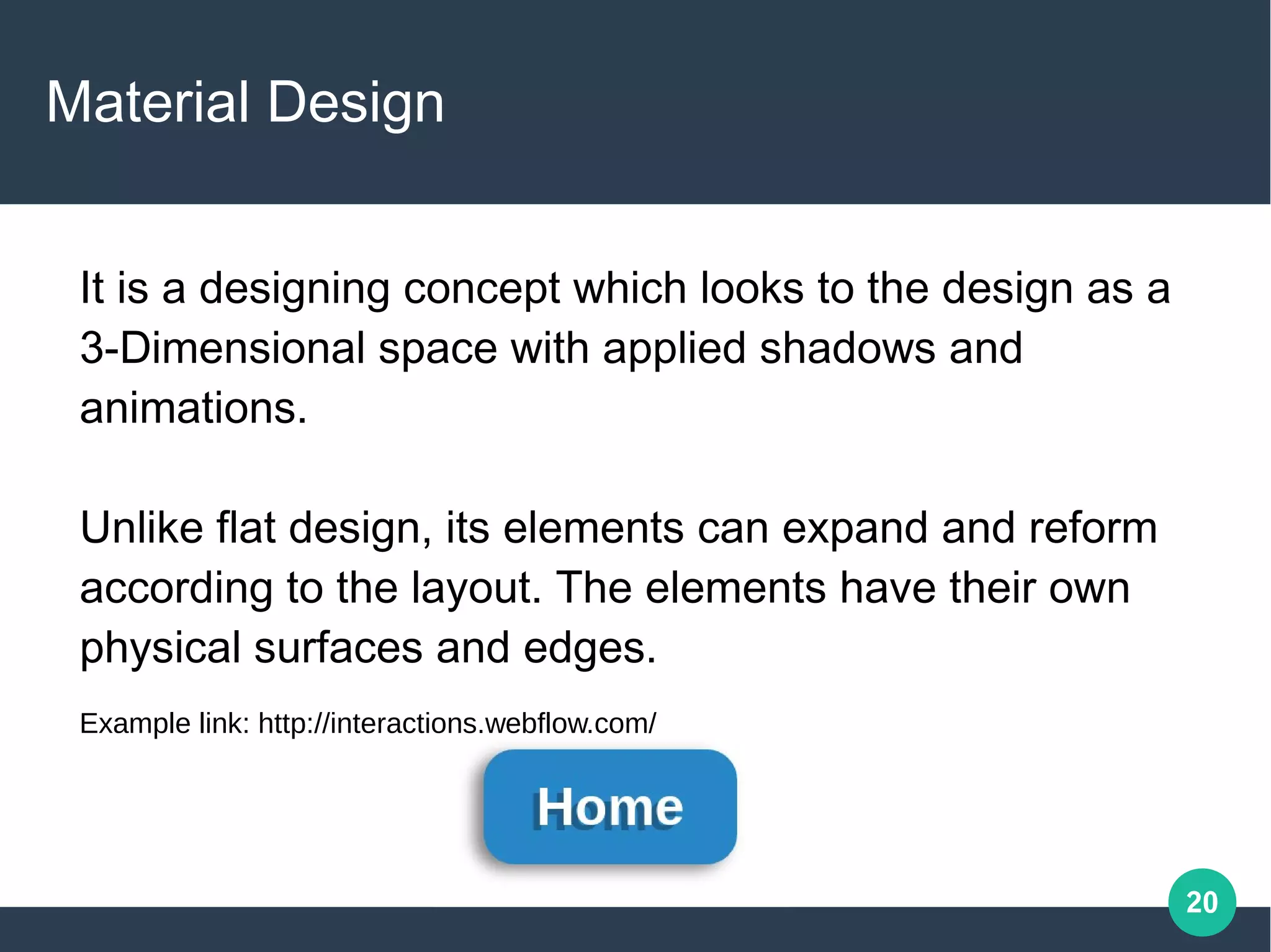 20
Material Design
It is a designing concept which looks to the design as a
3-Dimensional space with applied shadows and
animations.
Unlike flat design, its elements can expand and reform
according to the layout. The elements have their own
physical surfaces and edges.
Example link: http://interactions.webflow.com/
 