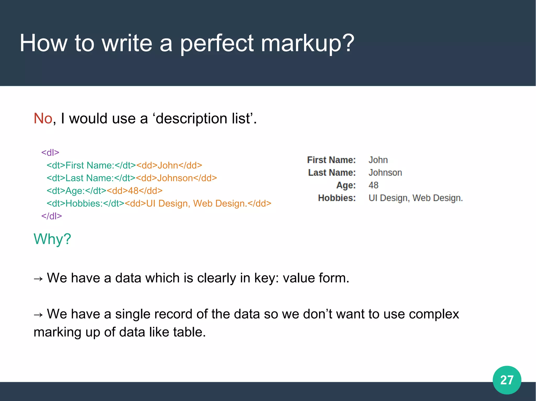 27
How to write a perfect markup?
<dl>
<dt>First Name:</dt><dd>John</dd>
<dt>Last Name:</dt><dd>Johnson</dd>
<dt>Age:</dt><dd>48</dd>
<dt>Hobbies:</dt><dd>UI Design, Web Design.</dd>
</dl>
No, I would use a ‘description list’.
Why?
→ We have a data which is clearly in key: value form.
→ We have a single record of the data so we don’t want to use complex
marking up of data like table.
 