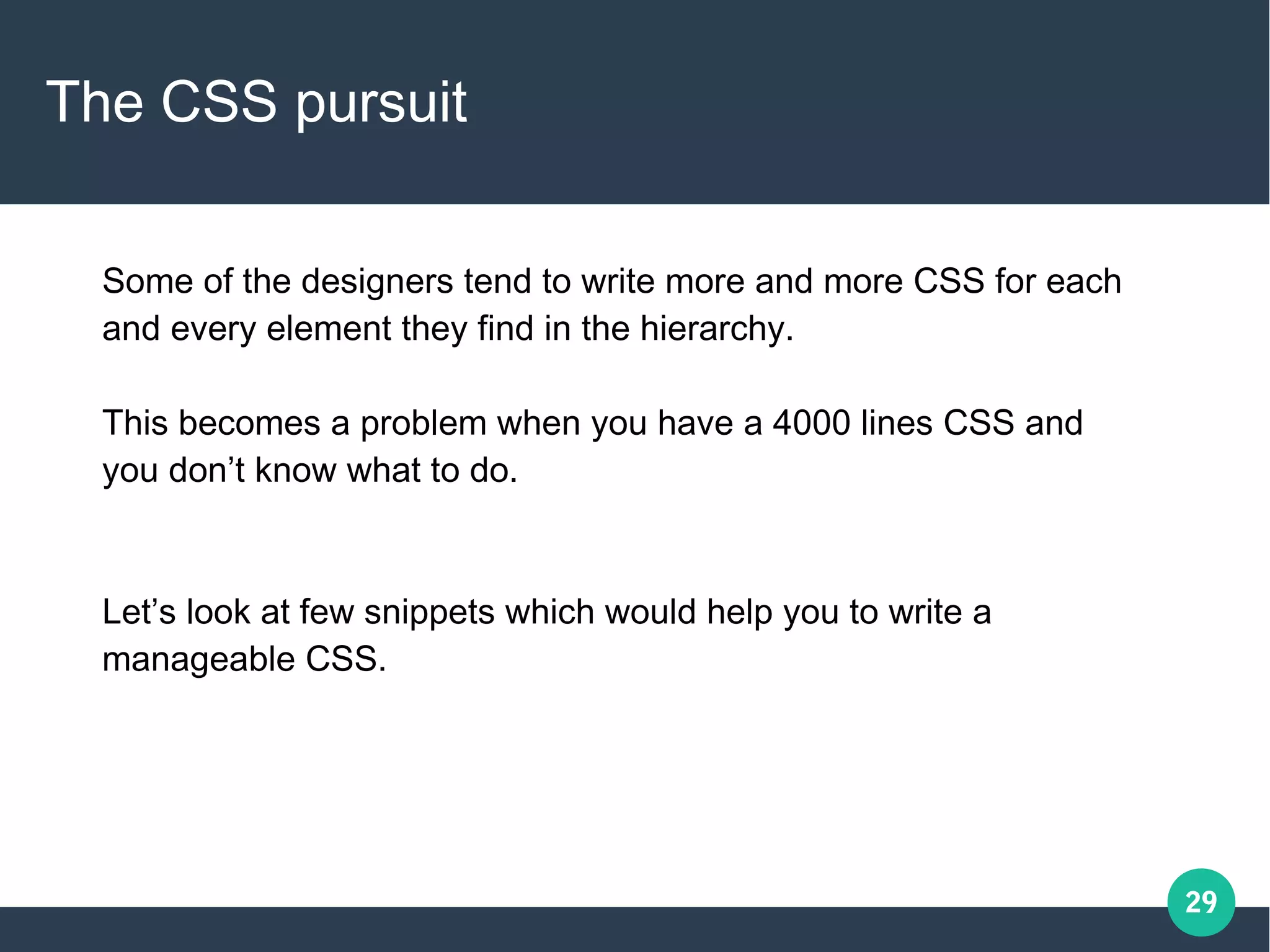 29
The CSS pursuit
Some of the designers tend to write more and more CSS for each
and every element they find in the hierarchy.
This becomes a problem when you have a 4000 lines CSS and
you don’t know what to do.
Let’s look at few snippets which would help you to write a
manageable CSS.
 
