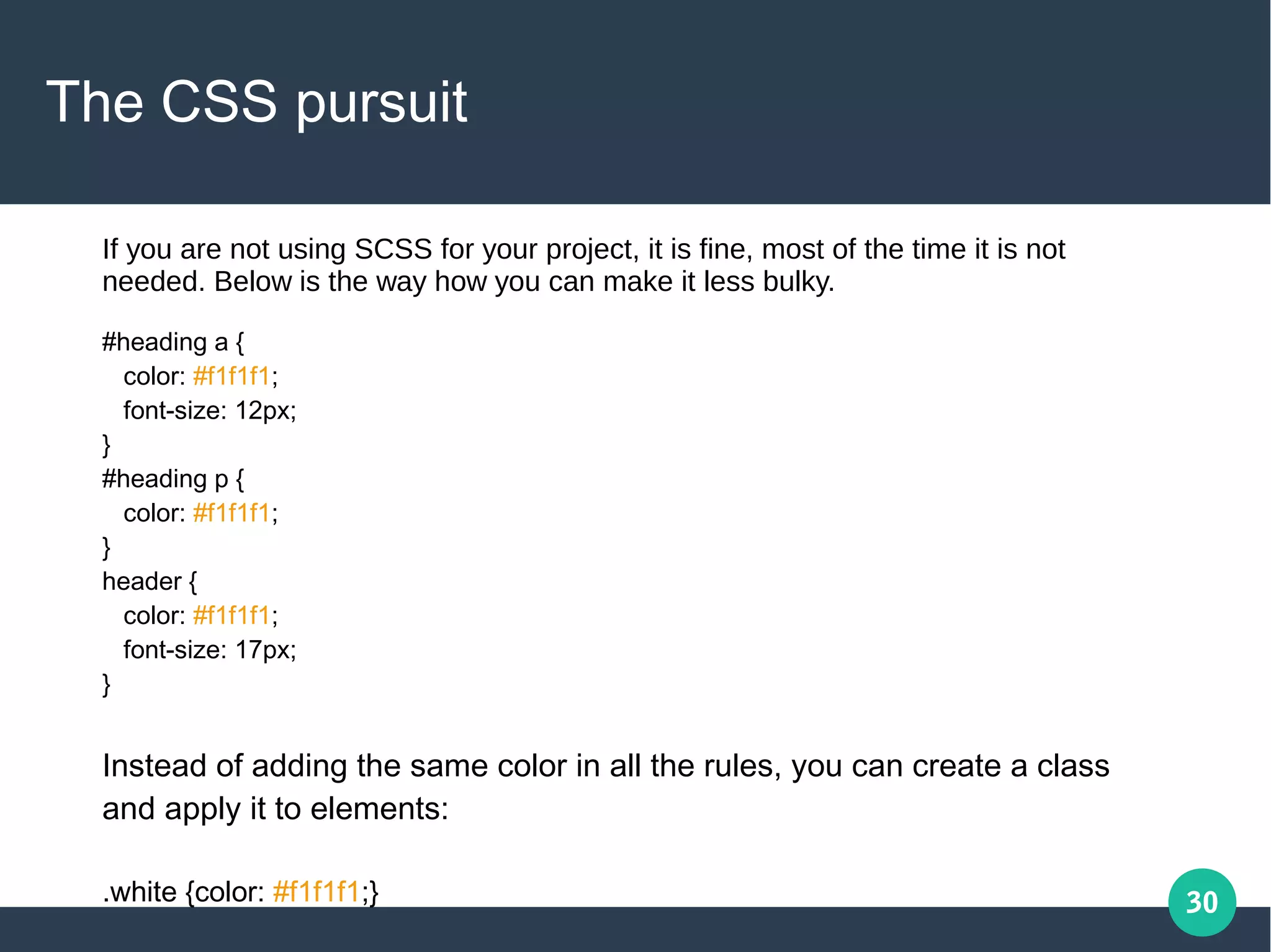 30
The CSS pursuit
#heading a {
color: #f1f1f1;
font-size: 12px;
}
#heading p {
color: #f1f1f1;
}
header {
color: #f1f1f1;
font-size: 17px;
}
Instead of adding the same color in all the rules, you can create a class
and apply it to elements:
.white {color: #f1f1f1;}
If you are not using SCSS for your project, it is fine, most of the time it is not
needed. Below is the way how you can make it less bulky.
 