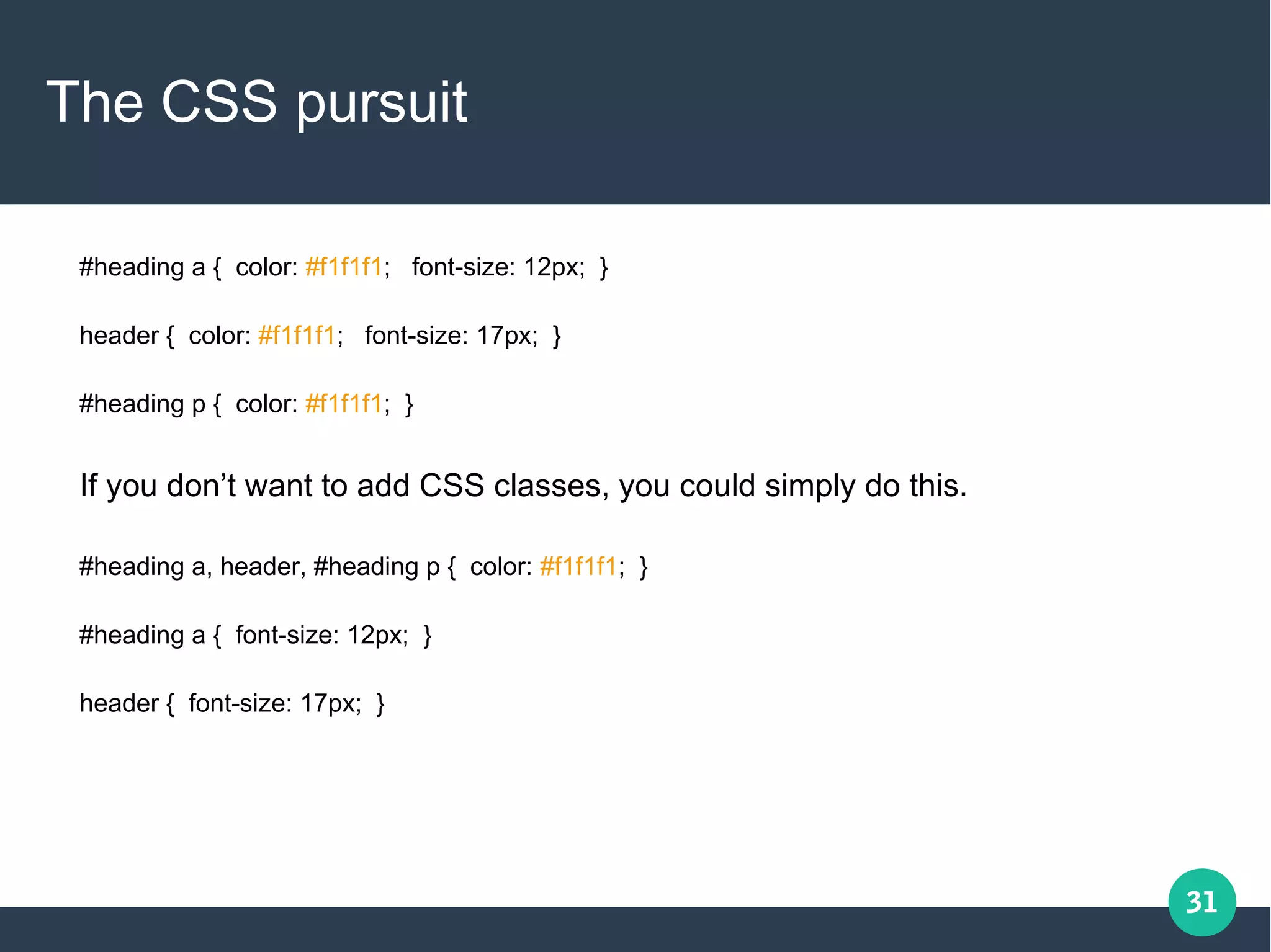 31
The CSS pursuit
#heading a { color: #f1f1f1; font-size: 12px; }
header { color: #f1f1f1; font-size: 17px; }
#heading p { color: #f1f1f1; }
If you don’t want to add CSS classes, you could simply do this.
#heading a, header, #heading p { color: #f1f1f1; }
#heading a { font-size: 12px; }
header { font-size: 17px; }
 