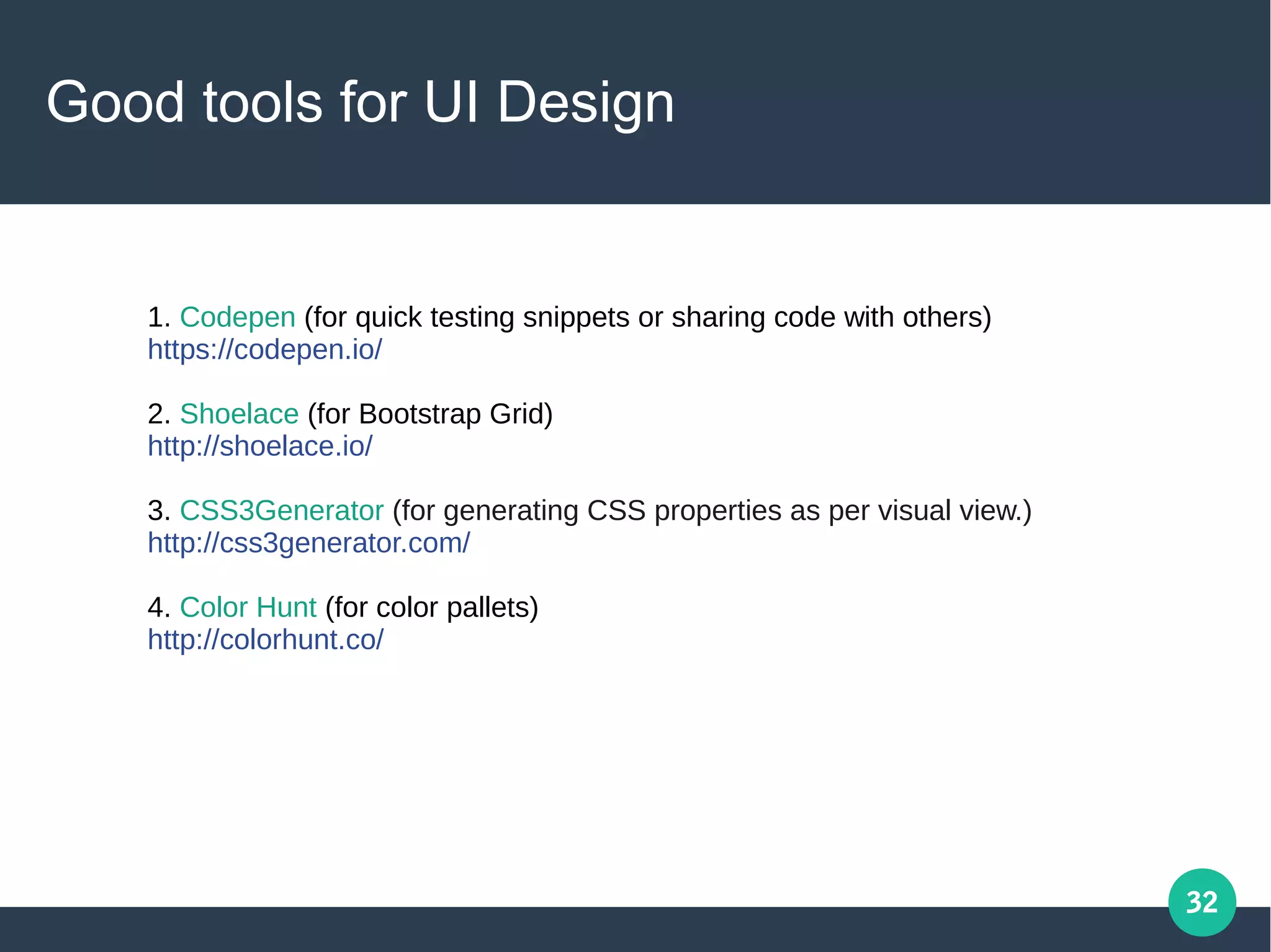 32
Good tools for UI Design
1. Codepen (for quick testing snippets or sharing code with others)
https://codepen.io/
2. Shoelace (for Bootstrap Grid)
http://shoelace.io/
3. CSS3Generator (for generating CSS properties as per visual view.)
http://css3generator.com/
4. Color Hunt (for color pallets)
http://colorhunt.co/
 