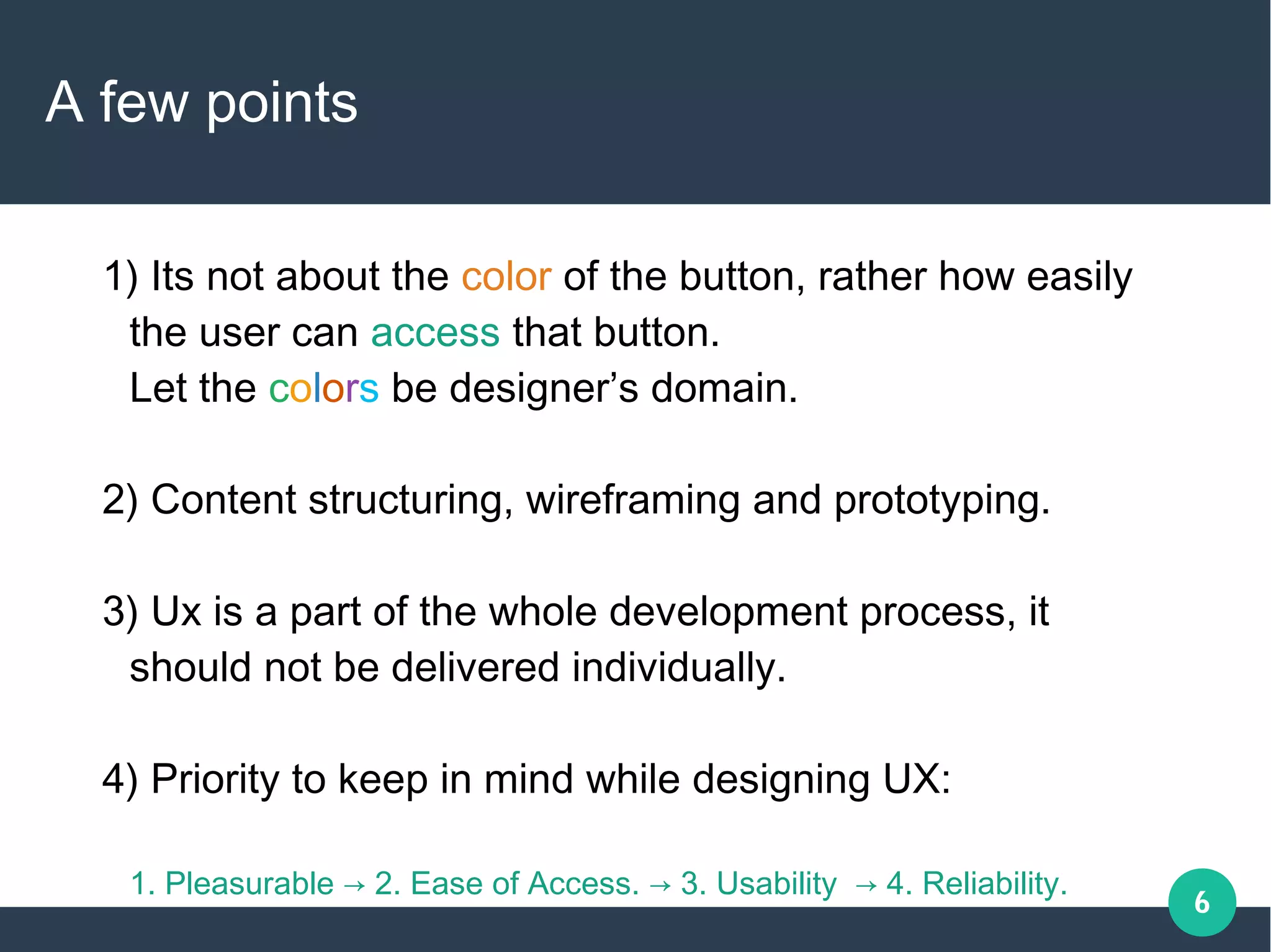 6
A few points
1) Its not about the color of the button, rather how easily
the user can access that button.
Let the colors be designer’s domain.
2) Content structuring, wireframing and prototyping.
3) Ux is a part of the whole development process, it
should not be delivered individually.
4) Priority to keep in mind while designing UX:
1. Pleasurable → 2. Ease of Access. → 3. Usability → 4. Reliability.
 