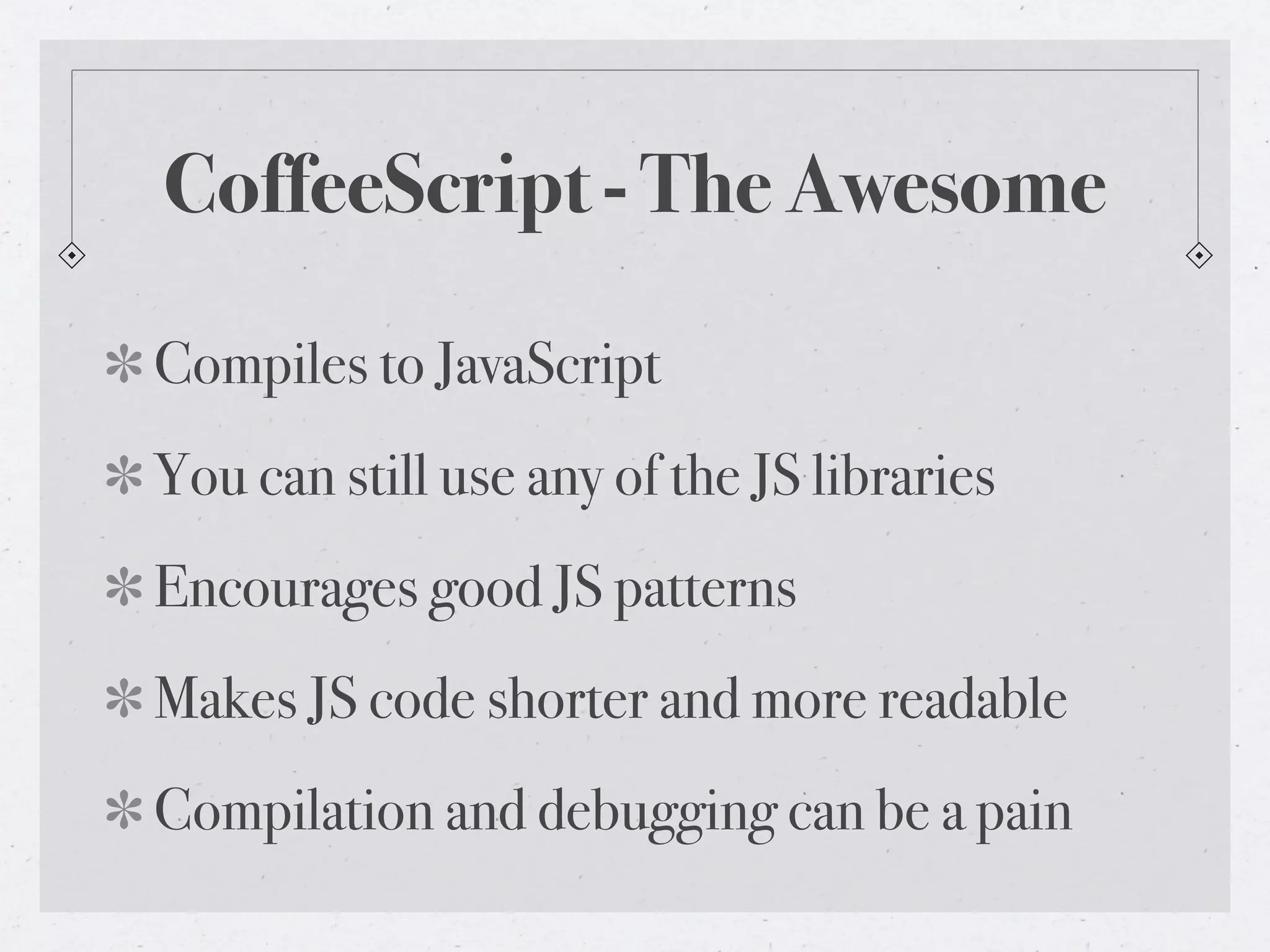 CoffeeScript - The Awesome
Compiles to JavaScript
You can still use any of the JS libraries
Encourages good JS patterns
Makes JS code shorter and more readable
Compilation and debugging can be a pain
 