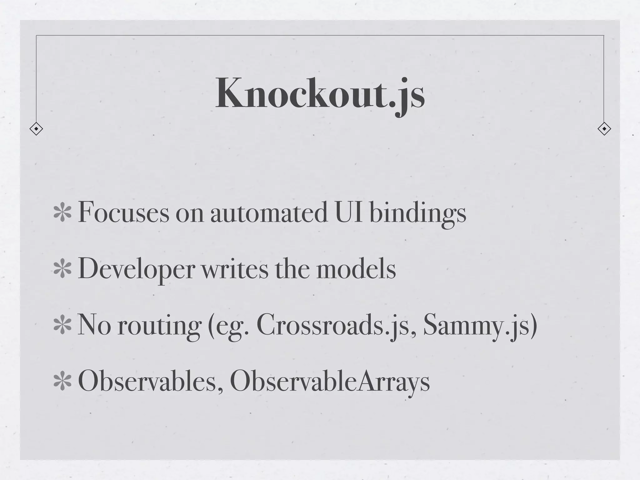 Knockout.js
Focuses on automated UI bindings
Developer writes the models
No routing (eg. Crossroads.js, Sammy.js)
Observables, ObservableArrays
 