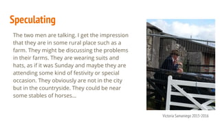 Speculating
The two men are talking. I get the impression
that they are in some rural place such as a
farm. They might be discussing the problems
in their farms. They are wearing suits and
hats, as if it was Sunday and maybe they are
attending some kind of festivity or special
occasion. They obviously are not in the city
but in the countryside. They could be near
some stables of horses...
Victoria Samaniego 2015-2016
 
