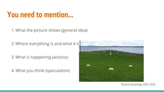 You need to mention...
1. What the picture shows (general idea)
2. Where everything is and what it looks like (specific description)
3. What is happening (actions)
4. What you think (speculation)
Victoria Samaniego 2015-2016
 
