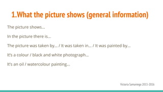 1.What the picture shows (general information)
The picture shows…
In the picture there is…
The picture was taken by… / It was taken in… / It was painted by…
It’s a colour / black and white photograph...
It’s an oil / watercolour painting...
Victoria Samaniego 2015-2016
 