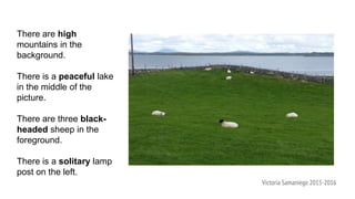 There are high
mountains in the
background.
There is a peaceful lake
in the middle of the
picture.
There are three black-
headed sheep in the
foreground.
There is a solitary lamp
post on the left.
Victoria Samaniego 2015-2016
 