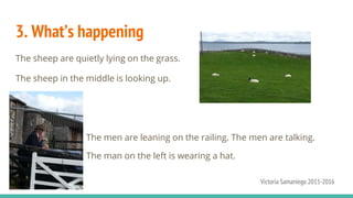 3. What’s happening
The sheep are quietly lying on the grass.
The sheep in the middle is looking up.
The men are leaning on the railing. The men are talking.
The man on the left is wearing a hat.
Victoria Samaniego 2015-2016
 