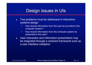 ©Ian Sommerville 2004 Software Engineering, 7th edition. Chapter 16 Slide 10
Design issues in UIs
● Two problems must be addressed in interactive
systems design
• How should information from the user be provided to the
computer system?
• How should information from the computer system be
presented to the user?
● User interaction and information presentation may
be integrated through a coherent framework such as
a user interface metaphor.
 